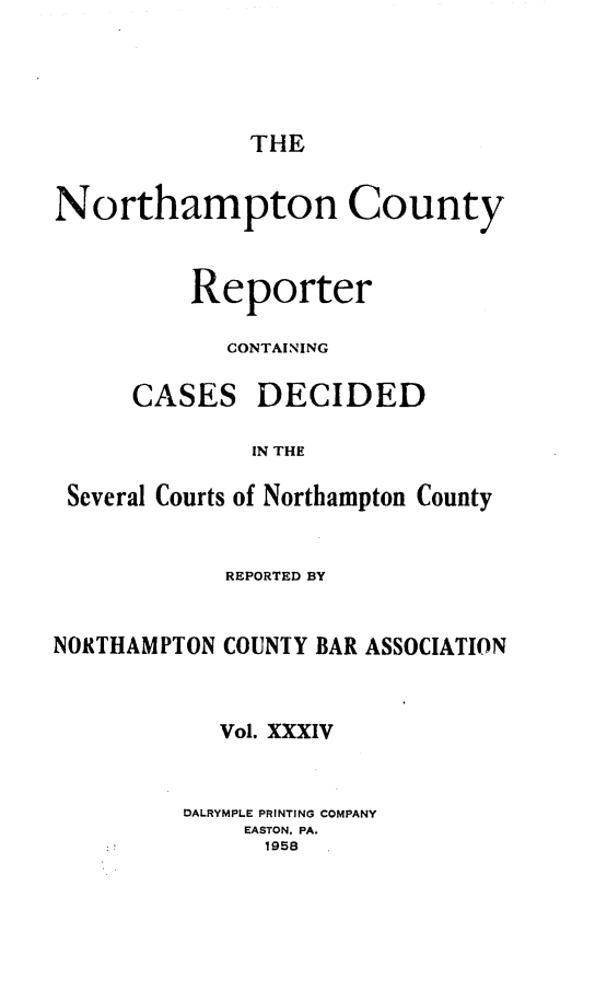 handle is hein.statereports/nrthacr0034 and id is 1 raw text is: THE

Northampton County
Reporter
CONTAINING

CASES

DECIDED

IN THE

Several Courts of Northampton County
REPORTED BY
NORTHAMPTON COUNTY BAR ASSOCIATION
Vol. XXXIV
DALRYMPLE PRINTING COMPANY
EASTON, PA.
1958


