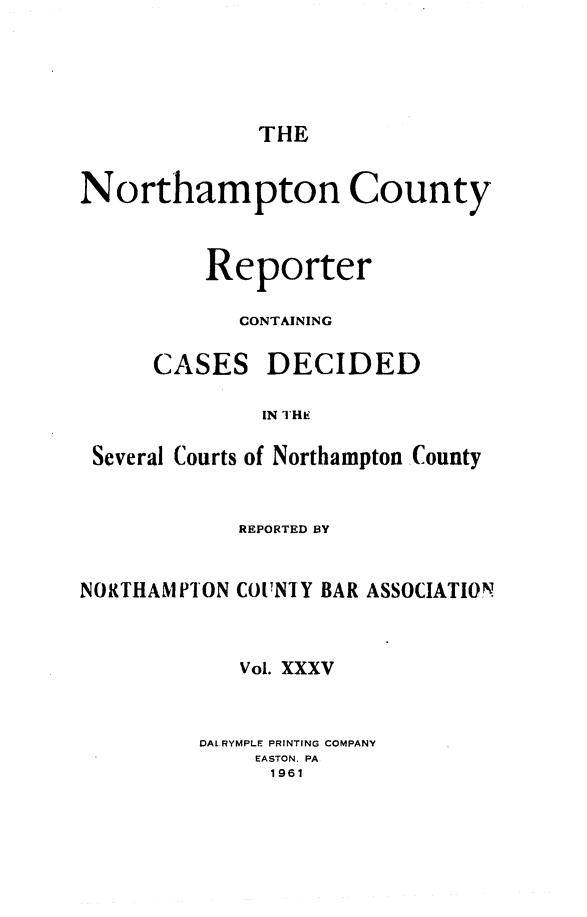 handle is hein.statereports/nrthacr0035 and id is 1 raw text is: THE

Northampton County
Reporter
CONTAINING

CASES

DECIDED

IN THE

Several Courts of Northampton County
REPORTED BY
NORTHAMPION COUNIY BAR ASSOCIATION
Vol. XXXV
DALRYMPLE PRINTING COMPANY
EASTON. PA
1961


