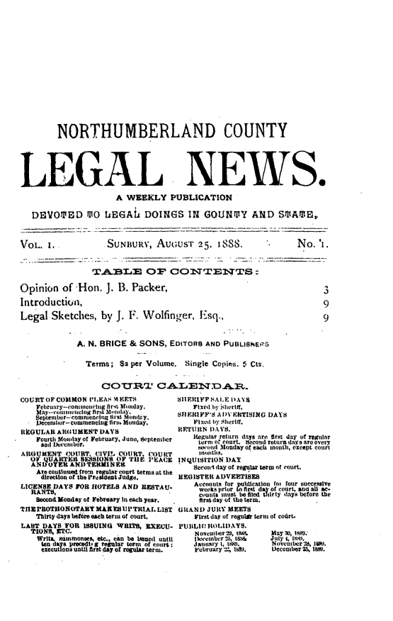 handle is hein.statereports/numcln0001 and id is 1 raw text is: 

















        NORTHUMBERLAND COUNTY






LEGAL NEWS.

                     A  WEEKLY PUBLICATION

   DEVOTED M10 IEGALi DOINGS IN GOUNTY AND SMAME,



VOL.  1.           SUNBURY,   AuGuST 25. 1888.                No.  'i.


                TAB~LE OF CONTENcTS:

Opinion  of  'Hon. J. B. Packer,                                    3

Introduction,                                                       9

Legal  Sketches,  by J. F. Wolfinger,   Esq..         9



             A. N. BRICE & SONS, EDITORS AND PUBLIGNERS

               Terms; $2 per Volume. Single Copies. i Cts.


                  COTTR~T CALENDAR.


COURT OF COMMON Pf .EAS MFETS
    Februry-consulin fir4t Monday
    Maelumenttr.cflug fcil st  ionhy.
    Setmr-commencinl tirstMmr.
    December-commenting tir Monday.
REGULAR ARGUMENT  DAYS
    Fourth Mondayof February, June, tSeptember
    andi Iecembr.
ARGUMENT  COURT. CIVIL COURT. COURT
  OF QUARTER  SESSIONS OF TUE PEACE
  AND OYER AND TERMINER
    Are continued fron regular coprt terms at the
    direction of the Pro ident Judg.
LICENSE DAYS FOR HOTELS AND RESTAU.
  RANTS,
    Second Monday of, February In each year.
THEPROTHONOTARYMAKESUPTRIAL LIST
    Thirty days bet6re each term of court.
LAST DAYS TOR ISSUING WRITS, EXECU.
  TIONS, ETC.
    Writs. STImmonses, etc., can be Issed until
    ten dels precedi g regatlar term of court;
    executions until first day of regular term.


SHIERIFF A1.F IIAYS
   Fixed by shcrift.
SFIEIIFF'S AIVEkTISING DAYS
    Fixed by Shortif.
RETURN DAYS.
    Regular return days are first day of regular
    torni o court. Bacond return days are overy
    wod   Monday of each mouth, except court
    mnonths.
INQUISITION DAY
    Seconi lay of regular term of court.
BEGISTEI ADVERTISES
    Accounts for publIcatIon foi four succealve
    weeks prior to first day of court, and aU ac-
    counts must be filed thirty days before the
    first day of the term.
GRAND  JURY MEETS
    First day of regula term of codrt.
PU BLIC HOLIDAYS.
    Novembertius     May lo, Isas.'
    thwenber !5, 16  July 1, oat.
    January 1, 1a1.  November28, 1889.
    February  188..     December 25, 1850.


