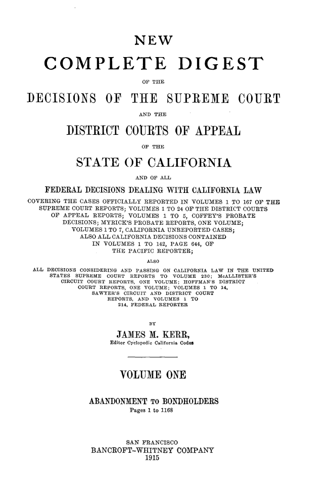 handle is hein.statereports/nwcmdigca0001 and id is 1 raw text is: 





                        NEW



    COMPLETE DIGEST

                          OF THE


DECISIONS OF THE SUPREME COURT

                         AND THE


         DISTRICT COURTS OF APPEAL

                         OF THE


           STATE OF CALIFORNIA

                        AND OF ALL

    FEDERAL DECISIONS DEALING WITH CALIFORNIA LAW
COVERING THE CASES OFFICIALLY REPORTED IN VOLUMES 1 TO 167 OF THE
   SUPREME COURT REPORTS; VOLUMES 1 TO 24 OF THE DISTRICT COURTS
     OF APPEAL REPORTS; VOLUMES 1 TO 5, COFFEY'S PROBATE
        DECISIONS; MYRICK'S PROBATE REPORTS, ONE VOLUME;
          VOLUMES 1 TO 7, CALIFORNIA UNREPORTED CASES;
            ALSO ALL CALIFORNIA DECISIONS CONTAINED
               IN VOLUMES 1 TO 142, PAGE 644, OF
                   THE PACIFIC REPORTER;
                           ALSO
 ALL DECISIONS CONSIDERING AND PASSING ON CALIFORNIA LAW IN THE UNITED
     STATES SUPREME COURT REPORTS TO VOLUME 230; McALLISTER'S
        CIRCUIT COURT REPORTS, ONE VOLUME; HOFFMAN'S DISTRICT
           COURT REPORTS, ONE VOLUME; VOLUMES 1 TO 14,
              SAWYER'S CIRCUIT AND DISTRICT COURT
                  REPORTS, AND VOLUMES 1 TO
                    214, FEDERAL REPORTER


                           BY

                    JAMES M. KERR,
                  Editor Cyclopedic California Codes




                     VOLUME ONE



              ABANDONMENT TO BONDHOLDERS
                       Pages 1 to 1168




                       SAN FRANCISCO
              BANCROFT-WHITNEY COMPANY
                          1915


