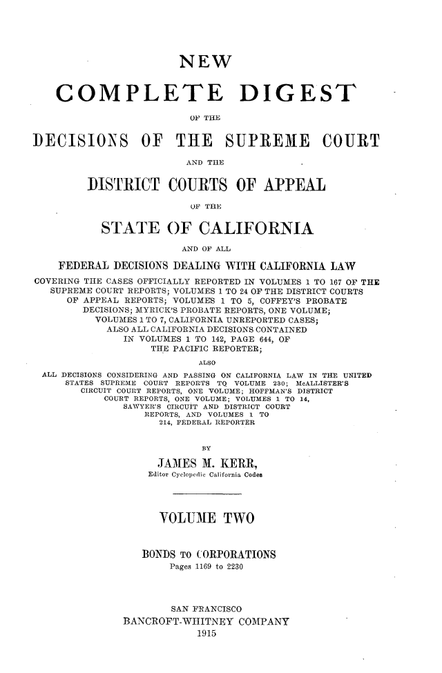 handle is hein.statereports/nwcmdigca0002 and id is 1 raw text is: 






                        NEW



    COMPLETE DIGEST

                          OF THE


DECISIOXS OF THE SUPRE3E COURT

                         AND TIE


         DISTRICT COURTS OF APPEAL

                          OF THE


           STATE OF CALIFORNIA

                        AND OF ALL

    FEDERAL DECISIONS DEALING WITH CALIFORNIA LAW
COVERING THE CASES OFFICIALLY REPORTED IN VOLUMES 1 TO 167 OF THE
   SUPREME COURT REPORTS; VOLUMES 1 TO 24 OF THE DISTRICT COURTS
      OF APPEAL REPORTS; VOLUMES 1 TO 5, COFFEY'S PROBATE
        DECISIONS; MYRICK'S PROBATE REPORTS, ONE VOLUME;
          VOLUMES 1 TO 7, CALIFORNIA UNREPORTED CASES;
            ALSO ALL CALIFORNIA DECISIONS CONTAINED
               IN VOLUMES 1 TO 142, PAGE 644, OF
                   THE PACIFIC REPORTER;
                           ALSO
 ALL DECISIONS CONSIDERING AND PASSING ON CALIFORNIA LAW IN THE UNITED
     STATES SUPREME COURT REPORTS TQ VOLUME 230; McALLISTER'S
        CIRCUIT COURT REPORTS, ONE VOLUME; HOFFMAN'S DISTRICT
            COURT REPORTS, ONE VOLUME; VOLUMES 1 TO 14,
               SAWYER'S CIRCUIT AND DISTRICT COURT
                  REPORTS, AND VOLUMES 1 TO
                     214, FEDERAL REPORTER


                           BY

                    JA31ES X. KERR,
                    Editor Cyclopedic California Codes




                    VOLUME TWO



                  BONDS TO CORPORATIONS
                      Pages 1169 to 2230




                      SAN FRANCISCO
               BANCROFT-WHITNEY COMPANY
                           1915


