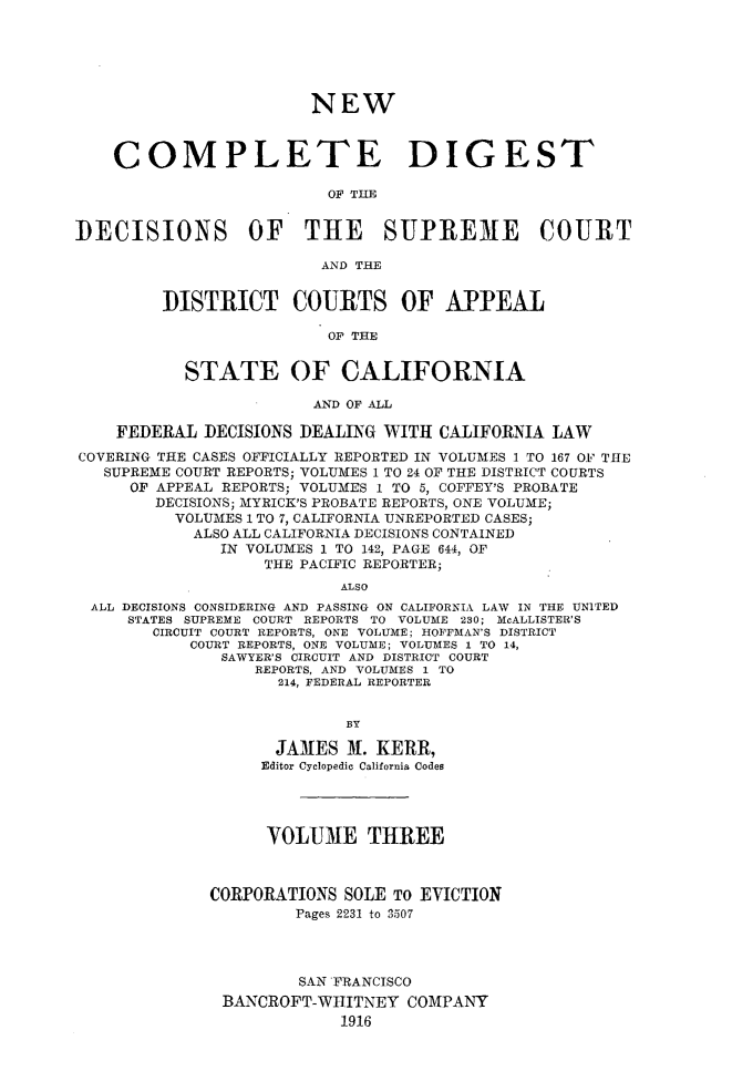 handle is hein.statereports/nwcmdigca0003 and id is 1 raw text is: 






                        NEW



    COMPLETE DIGEST

                          OF TIM1


DECISIONS OF THE SUPREME COURT

                         AND THE


         DISTRICT COURTS OF APPEAL

                          OF THE


           STATE OF CALIFORNIA
                        AND OF ALL

    FEDERAL DECISIONS DEALING WITH CALIFORNIA LAW

COVERING THE CASES OFFICIALLY REPORTED IN VOLUMES 1 TO 167 O1F THE
   SUPREME COURT REPORTS; VOLUMES 1 TO 24 OF THE DISTRICT COURTS
      OF APPEAL REPORTS; VOLUMES 1 TO 5, COFFEY'S PROBATE
        DECISIONS; MYRICK'S PROBATE REPORTS, ONE VOLUME;
          VOLUMES 1 TO 7, CALIFORNIA UNREPORTED CASES;
            ALSO ALL CALIFORNIA DECISIONS CONTAINED
               IN VOLUMES 1 TO 142, PAGE 644, OF
                   THE PACIFIC REPORTER;
                           ALSO
  ALL DECISIONS CONSIDERING AND PASSING ON CALIFORNIA LAW IN THE UNITED
     STATES SUPREME COURT REPORTS TO VOLUME 230; McALLISTER'S
        CIRCUIT COURT REPORTS, ONE VOLUME; HOFFMAN'S DISTRICT
            COURT REPORTS, ONE VOLUME; VOLUMES 1 TO 14,
               SAWYER'S CIRCUIT AND DISTRICT COURT
                  REPORTS, AND VOLUMES 1 TO
                     214, FEDERAL REPORTER


                            BY

                    JAMES X. KERR,
                    Editor Cyclopedic California Codes




                    VOLUME THREE



              CORPORATIONS SOLE TO EVICTION
                       Pages 2231 to 3507




                       SAN FRANCISCO
               BANCROFT-WIIITNEY COMPANY
                           1916


