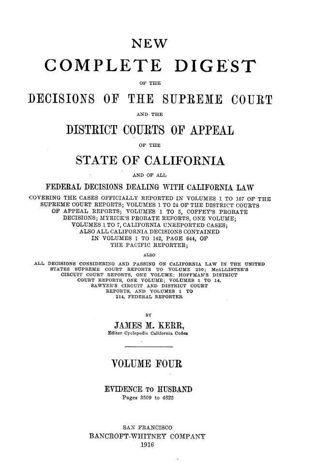 handle is hein.statereports/nwcmdigca0004 and id is 1 raw text is: 






                        NEW



    COMPLETE DIGEST

                          OF THE


DECISIONS OF THE SUPREME COURT

                         AND THE


         DISTRICT COURTS OF APPEAL

                          OF THE


           STATE OF CALIFORNIA

                        AND OF ALL

    FEDERAL DECISIONS DEALING WITH CALIFORNIA LAW
COVERING THE CASES OFFICIALLY REPORTED IN VOLUMES 1 TO 167 OF THE
   SUPREME COURT REPORTS; VOLUMES 1 TO 24 OF THE DISTRICT COURTS
      OF APPEAL REPORTS; VOLUMES 1 TO 5, COFFEY'S PROBATE
        DECISIONS; MYRICK'S PROBATE REPORTS, ONE VOLUME;.
          VOLUMES 1 TO 7, CALIFORNIA UNREPORTED CASES;
            ALSO ALL CALIFORNIA DECISIONS CONTAINED
               IN VOLUMES 1 TO 142, PAGE 644, OP
                   THE PACIFIC REPORTER;
                           ALSO
 ALL DECISIONS CONSIDERING AND PASSING ON CALIFORNIA LAW IN THE UNITED
     STATES SUPREME COURT REPORTS TO VOLUME 230; McALLISTER'S
        CIRCUIT COURT REPORTS, ONE VOLUME; HOFFMAN'S DISTRICT
           COURT REPORTS, ONE VOLUME; VOLUMES 1 TO 14,
               SAWYER'S CIRCUIT AND DISTRICT COURT
                  REPORTS, AND VOLUMES 1 TO
                    214, FEDERAL REPORTER


                           BY

                    JA31ES M. KERR,
                    Editor Cyclopedic California Codes




                    VOLUME FOUR



                  EVIDENCE TO  IUSBAND
                      Pages 3509 to 4625




                      SAN FRANCISCO
              BANCROFT-WHITNEY COMPANY
                          1916


