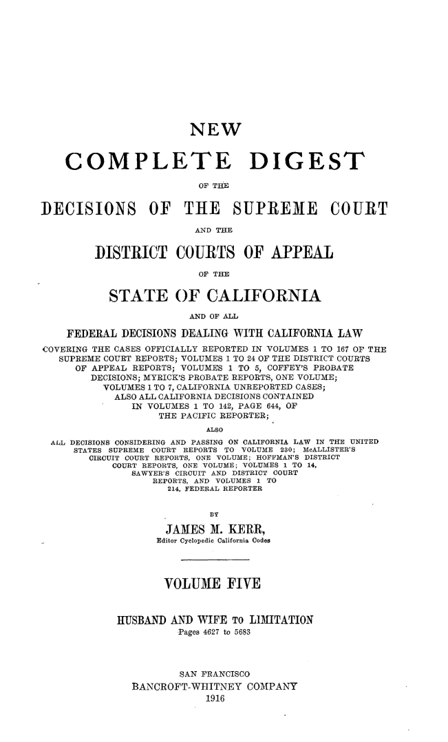 handle is hein.statereports/nwcmdigca0005 and id is 1 raw text is: 













                        NEW



    COMPLETE DIGEST

                          OF THE


DECISIONS OF THE SUPREME COURT

                         AND THE


         DISTRICT COURTS OF APPEAL

                          OF THE


           STATE OF CALIFORNIA

                        AND OF ALL

    FEDERAL DECISIONS DEALING WITH CALIFORNIA LAW
COVERING THE CASES OFFICIALLY REPORTED IN VOLUMES 1 TO 167 OF THE
   SUPREME COURT REPORTS; VOLUMES 1 TO 24 OF THE DISTRICT COURTS
      OF APPEAL REPORTS; VOLUMES 1 TO 5, COFFEY'S PROBATE
        DECISIONS; MYRICK'S PROBATE REPORTS, ONE VOLUME;
          VOLUMES 1 TO 7, CALIFORNIA UNREPORTED CASES;
            ALSO ALL CALIFORNIA DECISIONS CONTAINED
               IN VOLUMES 1 TO 142, PAGE 644, OF
                   THE PACIFIC REPORTER;
                           ALSO
  ALL DECISIONS CONSIDERING AND PASSING ON CALIFORNIA LAW IN THE UNITED
     STATES SUPREME COURT REPORTS TO VOLUME 230; McALLISTER'S
        CIRCUIT COURT REPORTS, ONE VOLUME; HOFFMAN'S DISTRICT
            COURT REPORTS, ONE VOLUME; VOLUMES I TO 14,
               SAWYER'S CIRCUIT AND DISTRICT COURT
                  REPORTS, AND VOLUMES 1 TO
                     214, FEDERAL REPORTER


                            1Y

                    JAMES M. KERR,
                    Editor Cyclopedic California Codes




                    VOLUME FIVE



            HUSBAND AND WIFE TO LIMITATION
                      Pages 4627 to 5683




                      SAN FRANCISCO
               BANCROFT-WHITNEY COMPANY
                           1916


