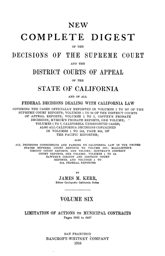 handle is hein.statereports/nwcmdigca0006 and id is 1 raw text is: 






                        NEW



    COMPLETE DIGEST

                          OF THE


DECISIONS OF THE SUPREME COURT

                         AND THE


         DISTRICT COURTS OF APPEAL

                          OF THE


           STATE OF CALIFORNIA

                        AND OF ALL

    FEDERAL DECISIONS DEALING WITH CALIFORNIA LAW
COVERING THE CASES OFFICIALLY REPORTED IN VOLUMES 1 TO 167 OF THE
   SUPREME COURT REPORTS; VOLUMES 1 TO 24 OF THE DISTRICT COURTS
      OF APPEAL REPORTS; VOLUMES 1 TO 5, COFFEY'S PROBATE
        DECISIONS; MYRICK'S PROBATE REPORTS, ONE VOLUME;
          VOLUMES 1 TO 7, CALIFORNIA UNREPORTED CASES;
            ALSO ALL CALIFORNIA DECISIONS CONTAINED
               IN VOLUMES 1 TO 142, PAGE 644, OF
                   THE PACIFIC REPORTER;
                           ALSO
 ALL DECISIONS CONSIDERING AND PASSING ON CALIFORNIA LAW IN THE UNITED.
     STATES SUPREME COURT REPORTS TO VOLUME 230; McALLISTER'S
        CIRCUIT COURT REPORTS, ONE VOLUME; HOFFMAN'S DISTRICT
           COURT REPORTS, ONE VOLUME; VOLUMES 1 TO 14,
               SAWYER'S CIRCUIT AND DISTRICT COURT
                  REPORTS, AND VOLUMES I TO
                    214, FEDERAL REPORTER


                           BY

                    JAMES M. KERR,
                    Editor Cyclopedic California Codes





                    VOLUME SIX



     LIMITATION OF ACTIONS TO MUNICIPAL CONTRACTS
                      Pages 5685 to 6497




                      SAN FRANCISCO
               BANCROFT-WHITNEY COMPANY
                           1916


