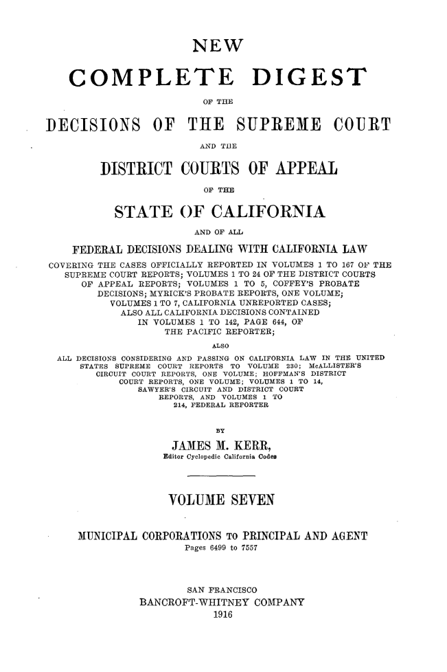 handle is hein.statereports/nwcmdigca0007 and id is 1 raw text is: 




                        NEW



    COMPLETE DIGEST

                          OF THE


DECISIONS OF THE SUPREME COURT

                         AND TUE


         DISTRICT COURTS OF APPEAL

                          OF THE


           STATE OF CALIFORNIA

                        AND OF ALL

    FEDERAL DECISIONS DEALING WITH CALIFORNIA LAW
COVERING THE CASES OFFICIALLY REPORTED IN VOLUMES I TO 167 OF THE
   SUPREME COURT REPORTS; VOLUMES 1 TO 24 OF THE DISTRICT COURTS
      OF APPEAL REPORTS; VOLUMES 1 TO 5, COFFEY'S PROBATE
        DECISIONS; MYRICK'S PROBATE REPORTS, ONE VOLUME;
           VOLUMES 1 TO 7, CALIFORNIA UNREPORTED CASES;
           ALSO ALL CALIFORNIA DECISIONS CONTAINED
               IN VOLUMES 1 TO 142, PAGE 644, OF
                   THE PACIFIC REPORTER;
                           ALSO
  ALL DECISIONS CONSIDERING AND PASSING ON CALIFORNIA LAW IN THE UNITED
      STATES SUPREME COURT REPORTS TO VOLUME 230; McALLISTER'S
        CIRCUIT COURT REPORTS, ONE VOLUME; HOFFMAN'S DISTRICT
            COURT REPORTS, ONE VOLUME; VOLUMES I TO 14,
               SAWYER'S CIRCUIT AND DISTRICT COURT
                  REPORTS, AND VOLUMES 1 TO
                     214, FEDERAL REPORTER


                            BY

                     JAMES M. KERR,
                   Editor Cyclopedic California Codes




                   VOLUME SEVEN



     31UNICIPAL CORPORATIONS TO PRINCIPAL AND AGENT
                       Pages 6499 to 7557




                       SAN FRANCISCO
               BANCROFT-WHITNEY COMPANY
                           1916


