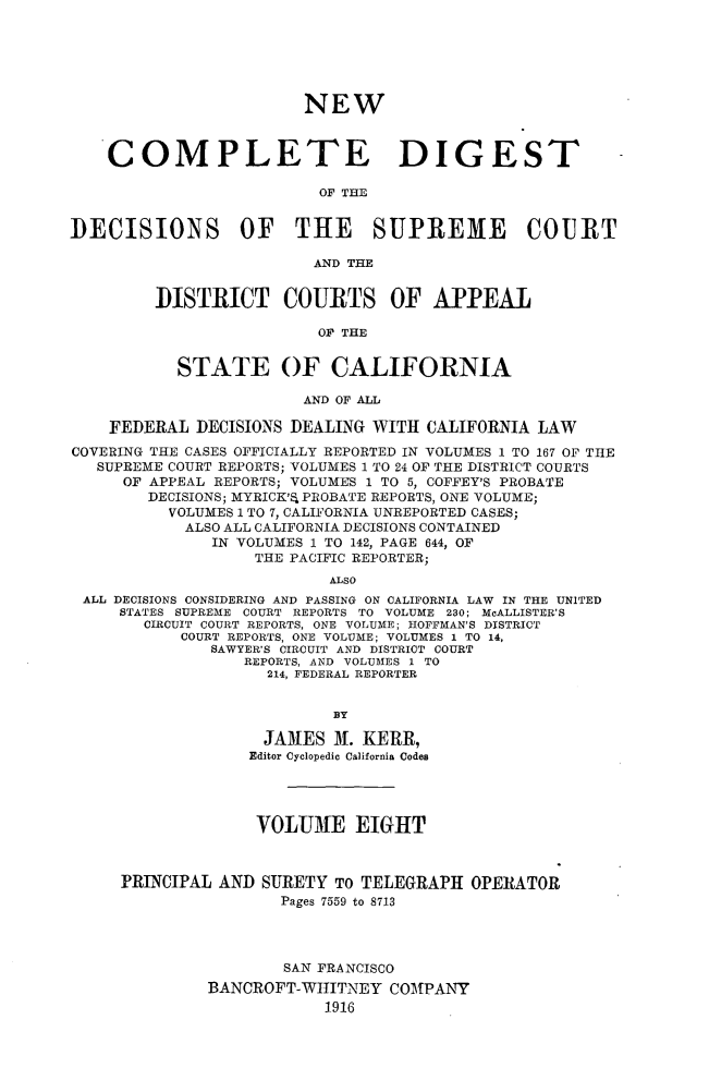 handle is hein.statereports/nwcmdigca0008 and id is 1 raw text is: 






                        NEW



    COMPLETE DIGEST

                          OF THE


DECISIONS OF THE SUPREME COURT

                         AND THE


         DISTRICT COURTS OF APPEAL

                          OF THE


           STATE OF CALIFORNIA

                        AND OF ALL

    FEDERAL DECISIONS DEALING WITH CALIFORNIA LAW
COVERING THE CASES OFFICIALLY REPORTED IN VOLUMES 1 TO 167 OF TIIE
   SUPREME COURT REPORTS; VOLUMES 1 TO 24 OF THE DISTRICT COURTS
     OF APPEAL REPORTS; VOLUMES 1 TO 5, COFFEY'S PROBATE
        DECISIONS; MYRICK'E PROBATE REPORTS, ONE VOLUME;
          VOLUMES 1 TO 7, CALIFORNIA UNREPORTED CASES;
            ALSO ALL CALIFORNIA DECISIONS CONTAINED
               IN VOLUMES 1 TO 142, PAGE 644, OF
                   THE PACIFIC REPORTER;
                           ALSO
 ALL DECISIONS CONSIDERING AND PASSING ON CALIFORNIA LAW IN THE UNITED
     STATES SUPREME COURT REPORTS TO VOLUME 230; McALLISTER'S
        CIRCUIT COURT REPORTS, ONE VOLUME; HOFFMAN'S DISTRICT
           COURT REPORTS, ONE VOLUME; VOLUMES 1 TO 14,
               SAWYER'S CIRCUIT AND DISTRICT COURT
                  REPORTS, AND VOLUMES 1 TO
                    214, FEDERAL REPORTER


                           BY

                    JANES M. KERR,
                  Editor Cyclopedic California Codes




                  VOLU3E EIGHT



     PRINCIPAL AND SURETY TO TELEGRAPH OPERATOR
                      Pages 7559 to 8713




                      SAN FRANCISCO

              BANCROFT-WITITNE Y COMPANY
                          1916


