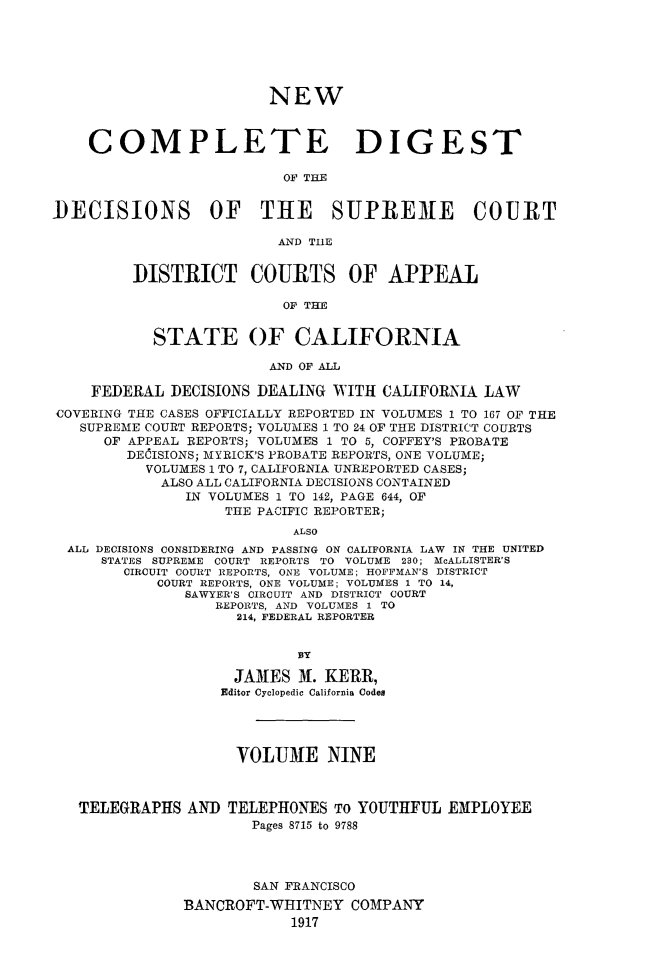 handle is hein.statereports/nwcmdigca0009 and id is 1 raw text is: 






                        NEW



    COMPLETE DIGEST

                          OF TI.E


DECISIONS OF THE SUPRE3E COURT

                         AND TIlE


         DISTRICT COURTS OF APPEAL

                          OF THE


           STATE OF CALIFORNIA

                        AND OF ALL

    FEDERAL DECISIONS DEALING WITH CALIFORNIA LAW
COVERING THE CASES OFFICIALLY REPORTED IN VOLUMES 1 TO 167 OF THE
   SUPREME COURT REPORTS; VOLUMES 1 TO 24 OF THE DISTRICT COURTS
      OF APPEAL REPORTS; VOLUMES 1 TO 5, COFFEY'S PROBATE
        DECISIONS; MYRICK'S PROBATE REPORTS, ONE VOLUME;
          VOLUMES 1 TO 7, CALIFORNIA UNREPORTED CASES;
            ALSO ALL CALIFORNIA DECISIONS CONTAINED
               IN VOLUMES 1 TO 142, PAGE 644, OF
                   THE PACIFIC REPORTER;
                           ALSO
  ALL DECISIONS CONSIDERING AND PASSING ON CALIFORNIA LAW IN THE UNITED
     STATES SUPREME COURT REPORTS TO VOLUME 230; McALLISTER'S
        CIRCUIT COURT REPORTS, ONE VOLUME; HOFFMAN'S DISTRICT
            COURT REPORTS, ONE VOLUME; VOLUMES 1 TO 14,
               SAWYER'S CIRCUIT AND DISTRICT COURT
                  REPORTS, AND VOLUMES 1 TO
                     214, FEDERAL REPORTER


                           BY

                    JAM1ES N. KERR,
                    Editor Cyclopedic California Codes




                    VOLU3E NINE



   TELEGRAPHS AND TELEPHONES TO YOUTHFUL EXPLOYEE
                      Pages 8715 to 9788




                      SAN FRANCISCO
               BANCROFT-WHITNEY COMPANY
                           1917


