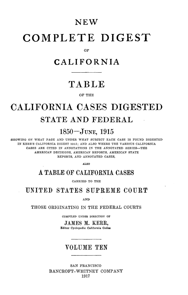 handle is hein.statereports/nwcmdigca0010 and id is 1 raw text is: 



                     NEW



    COMPLETE DIGEST

                        OF


              CALIFORNIA




                   TABLE

                      OF THE


CALIFORNIA CASES DIGESTED


          STATE AND FEDERAL

                1850-JUNE, 1915
:SHOWING ON WHAT PAGE AND UNDER WHAT SUBJECT EACH CASE IS FOUND DIGESTED
  IN KERR'S CALIFORNIA DIGEST 1915; AND ALSO WHERE THE VARIOUS CALIFORNIA
     CASES ARE CITED IN ANNOTATIONS IN THE ANNOTATED SERIES-THE
        AMERICAN DECISIONS, AMERICAN REPORTS, AMERICAN STATE
               REPORTS, AND ANNOTATED CASES,
                       ALSO

         A TABLE OF CALIFORNIA CASES
                    CARRIED TO THE

     UNITED STATES SUPREME COURT
                       AND

       THOSE ORIGINATING IN THE FEDERAL COURTS


    COMPILED UNDER DIRECTION OF
    JAMES M. KERR,
    Editor Cyclopedic California Codes



    VOLUME TEN



       SAN FRANCISCO
BANCROFT-WHITNEY COMPANY
           1917


