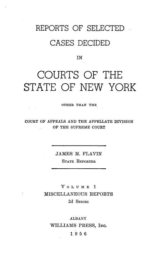 handle is hein.statereports/nymisc0001 and id is 1 raw text is: 




   REPORTS   OF  SELECTED


       CASES   DECIDED

              IN


    COURTS OF THE

STATE OF NEW YORK


          OTHER THAN THE


COURT OF APPEALS AND THE APPELLATE DIVISION
        OF THE SUPREME COURT


JAMES M. FLAVIN
  STATE REPORTER


     VOLUME   1
MISCELLANEOUS REPORTS
       2d SERIES


       ALBANY
  WILLIAMS PRESS, INc.


1956



