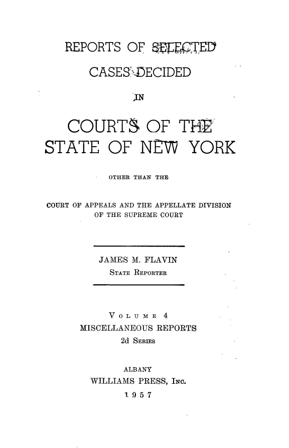 handle is hein.statereports/nymisc0004 and id is 1 raw text is: 




   REPORTS   OF  WEEITED


       CASE  SXDECIDED


              JN


    COURTS OF THE'

STATE OF NE YORK


          OTHER THAN THE


COURT OF APPEALS AND THE APPELLATE DIVISION
        OF THE SUPREME COURT


JAMES M. FLAVIN
  STATE REPORTER


     V 0 L U M E 4
MISCELLANEOUS REPORTS
       2d SERIES


       ALBANY
  WILLIAMS PRESS, INc.
       1957


