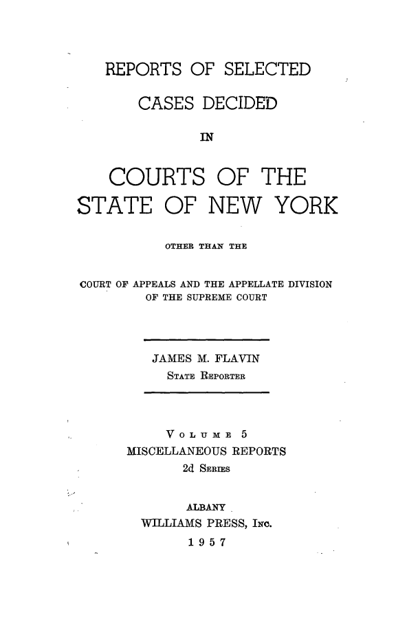 handle is hein.statereports/nymisc0005 and id is 1 raw text is: 




   REPORTS   OF  SELECTED


       CASES   DECIDED

              IN



    COURTS OF THE

STATE OF NEW YORK


          OTHER THAN THE


COURT OF APPEALS AND THE APPELLATE DIVISION
        OF THE SUPREME COURT


JAMES M. FLAVIN
  STATE REPORTER


     VOLUME   5
MISCELLANEOUS REPORTS
       2d SERIES


       ALBANY
  WILLIAMS PRESS, INC.
       1957


