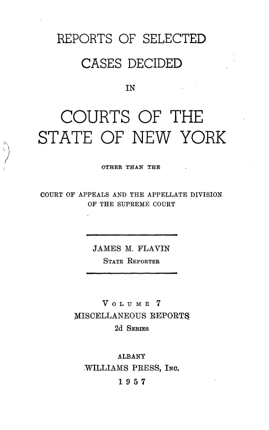 handle is hein.statereports/nymisc0007 and id is 1 raw text is: 


REPORTS   OF  SELECTED


    CASES   DECIDED

           IN


 COURTS OF THE


STATE OF NEW YORK


          OTHER THAN THE


COURT OF APPEALS AND THE APPELLATE DIVISION
        OF THE SUPREME COURT


JAMES M. FLAVIN
  STATE REPORTER


     VOLU ME 7
MISCELLANEOUS REPORTS
       2d SERiES


       ALBANY
  WILLIAMS PRESS, INc.
       1957


