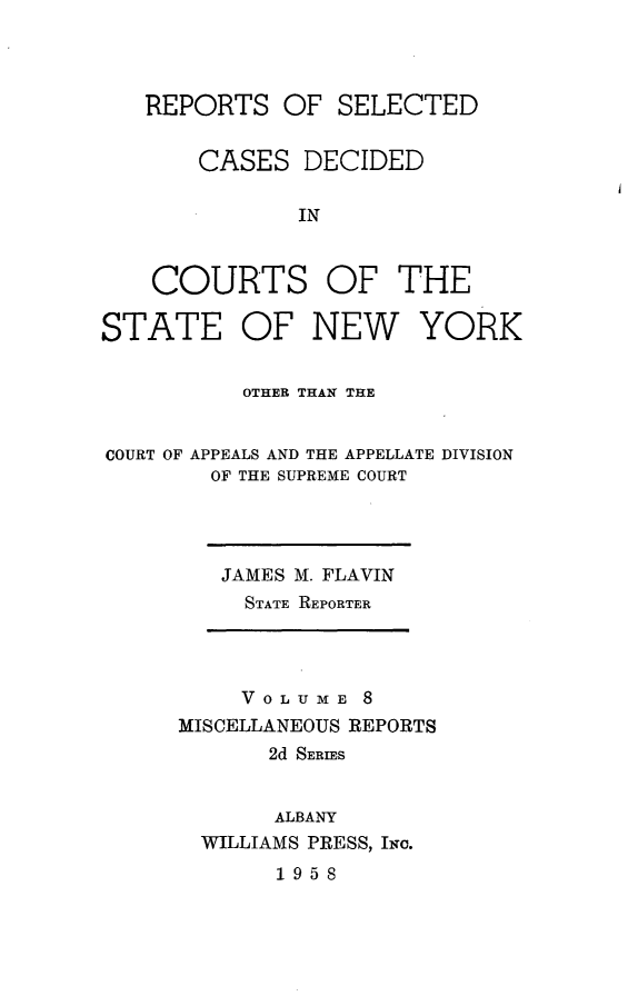 handle is hein.statereports/nymisc0008 and id is 1 raw text is: 




REPORTS   OF  SELECTED


    CASES   DECIDED


IN


COURTS


OF   THE


STATE OF NEW YORK


          OTHER THAN TE


COURT OF APPEALS AND THE APPELLATE DIVISION
        OF THE SUPREME COURT


JAMES M. FLAVIN
  STATE REPORTER


     VOLUME  8
MISCELLANEOUS REPORTS
       2d SERIES


       ALBANY
  WILLIAMS PRESS, INc.
       1958


i


