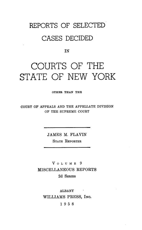 handle is hein.statereports/nymisc0009 and id is 1 raw text is: 




   REPORTS   OF  SELECTED


       CASES   DECIDED

              IN



    COURTS OF THE

STATE OF NEW YORK


          OTHER THAN THE


COURT OF APPEALS AND THE APPELLATE DIVISION
        OF THE SUPREME COURT


JAMES M. FLAVIN
  STATE REPORTER


     V 0 L U M E 9
MISCELLANEOUS REPORTS
       2d SERIES


       ALBANY
  WILLIAMS PRESS, INc.


1958


