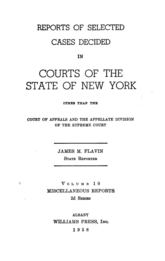 handle is hein.statereports/nymisc0010 and id is 1 raw text is: 



REPORTS   OF  SELECTED


    CASES   DECIDED

           IN


    COURTS OF THE

STATE OF NEW YORK


          OTHER THAN THE


COURT OF APPEALS AND THE APPELLATE DIVISION
        OF THE SUPREME COURT


JAMES M. FLAVIN
  STATE REPORTER


    VOLUME   10
MISCELLANEOUS REPORTS
       2d SERIES


       ALBANY
  WILLIAMS PRESS, Iwo.


1958



