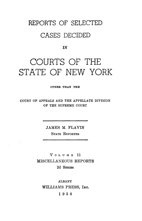 handle is hein.statereports/nymisc0011 and id is 1 raw text is: 



   REPORTS   OF  SELECTED


       CASES   DECIDED

              IN



    COURTS OF THE

STATE OF NEW YORK


          OTHER THAN THE


COURT OF APPEALS AND THE APPELLATE DIVISION
        OF THE SUPREME COURT


JAMES M. FLAVIN
  STATE REPORTER


    VOLUME   11
MISCELLANEOUS REPORTS
       2d SERIES


       ALBANY
  WILLIAMS PRESS, INo.
       1958


