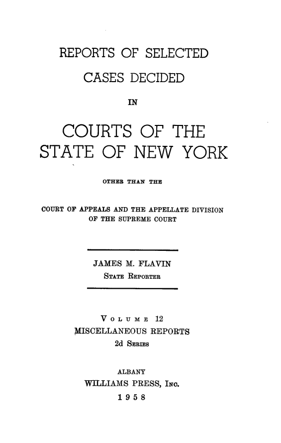 handle is hein.statereports/nymisc0012 and id is 1 raw text is: 




   REPORTS   OF  SELECTED


       CASES   DECIDED

              IN


    COURTS OF THE

STATE OF NEW YORK


          OTHEB THAN THE


COURT OF APPEALS AND THE APPELLATE DIVISION
        OF THE SUPREME COURT


JAMES M. FLAVIN
  STATE REPORTER


    VoLUME   12
MISCELLANEOUS REPORTS
       2d SERIES


       ALBANY
  WILLIAMS PRESS, INo.
       1958


