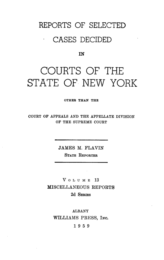 handle is hein.statereports/nymisc0013 and id is 1 raw text is: 



REPORTS   OF  SELECTED


    CASES  DECIDED

           IN


COURTS OF THE


STATE OF NEW


YORK


          OTHER THAN THE


COURT OF APPEALS AND THE APPELLATE DIVISION
        OF THE SUPREME COURT


JAMES M. FLAVIN
  STATE REPORTER


    VOLUME   13
MISCELLANEOUS REPORTS
       2d SERIES


       ALBANY
  WILLIAMS PRESS, Io.


1959


