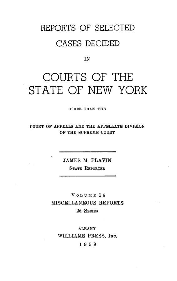 handle is hein.statereports/nymisc0014 and id is 1 raw text is: 



   REPORTS   OF  SELECTED


       CASES   DECIDED

              IN



    COURTS OF THE

STATE OF NEW YORK


          OTHER THAN THE


COURT OF APPEALS AND THE APPELLATE DIVISION
        OF THE SUPREME COURT


JAMES M. FLAVIN
  STATE REPORTER


     VOLUME 14
MISCELLANEOUS REPORTS
       2d SERIES


       ALBANY
  WILLIAMS PRESS, INc.
       1959


