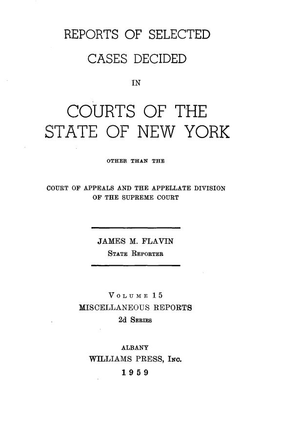handle is hein.statereports/nymisc0015 and id is 1 raw text is: 


   REPORTS   OF  SELECTED


       CASES   DECIDED

              IN


    COURTS OF THE

STATE OF NEW YORK


          OTHER THAN THE


COURT OF APPEALS AND THE APPELLATE DIVISION
        OF THE SUPREME COURT


JAMES M. FLAVIN
  STATE REPORTER


     VOLUME 15
MISCELLANEOUS REPORTS
       2d SERIES


       ALBANY
  WILLIAMS PRESS, INo.
       1959


