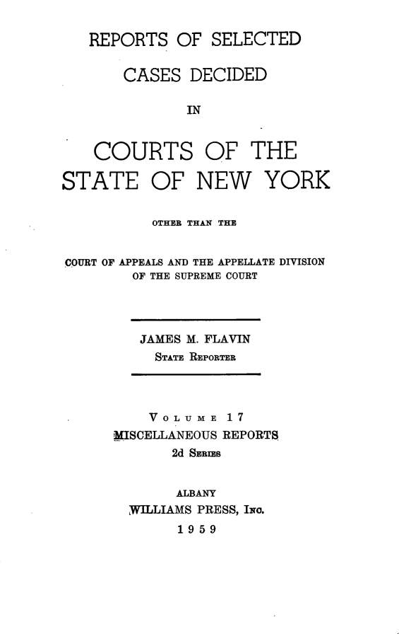 handle is hein.statereports/nymisc0017 and id is 1 raw text is: 

   REPORTS   OF  SELECTED


       CASES   DECIDED

              IN


    COURTS OF THE

STATE OF NEW YORK


          OTHER THAN THE


COURT OF APPEALS AND THE APPELLATE DIVISION
        OF THE SUPREME COURT


JAMES M. FLAVIN
  STATE REPORTER


    VOLUME   17
MISCELLANEOUS REPORTS
       2d SERIES


       ALBANY
  WILLIAMS PRESS, Iwo.
       1959


