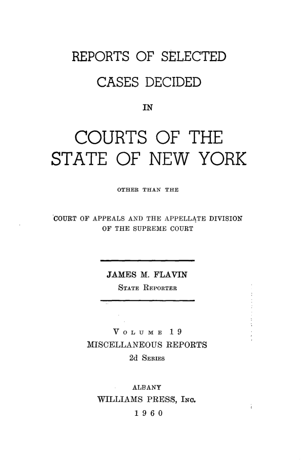 handle is hein.statereports/nymisc0019 and id is 1 raw text is: 




   REPORTS   OF  SELECTED


       CASES   DECIDED

              IN



    COURTS OF THE

STATE OF NEW YORK


          OTHER THAN THE


COURT OF APPEALS AND THE APPELLATE DIVISION
        OF THE SUPREME COURT


JAMES M. FLAVIN
  STATE REPORTER


    VOLUME   19
MISCELLANEOUS REPORTS
       2d SERIES


       ALBANY
  WILLIAMS PRESS, INc.
        1960


