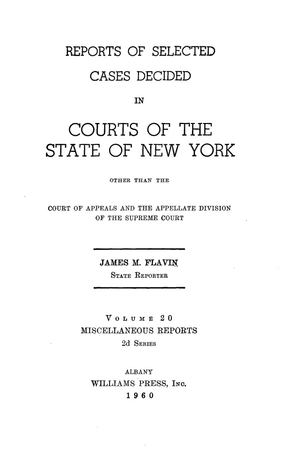handle is hein.statereports/nymisc0020 and id is 1 raw text is: 




   REPORTS   OF  SELECTED


       CASES   DECIDED

              IN


    COURTS OF THE

STATE OF NEW YORK


          OTHER THAN THE


COURT OF APPEALS AND THE APPELLATE DIVISION
        OF THE SUPREME COURT


JAMES M. FLAVIN
  STATE REPORTER


    VO LU ME 20
MISCELLANEOUS REPORTS
       2d SERIES


       ALBANY
  WILLIAMS PRESS, INc.
       1960


