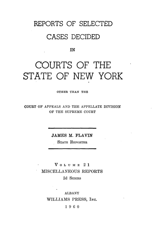 handle is hein.statereports/nymisc0021 and id is 1 raw text is: 



REPORTS   OF  SELECTED


    CASES   DECIDED

           IN


COURTS OF THE


STATE OF NEW YORK


          OTHER THAN THE


COURT OF APPEALS AND THE APPELLATE DIVISION
        OF THE SUPREME COURT


JAMES M. FLAVIN
  STATE REPORTER


    VOLU  ME 21
MISCELLANEOUS REPORTS
       2d SERIES


       ALBANY
  WILLIAMS PRESS, INc.
       1960


