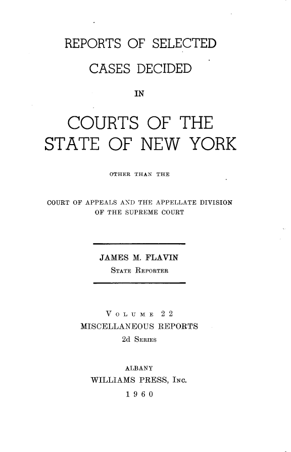 handle is hein.statereports/nymisc0022 and id is 1 raw text is: 



REPORTS   OF  SELECTED


    CASES   DECIDED

           IN



COURTS OF THE


STATE OF NEW YORK


           OTHER THANL THE


COURT OF APPEALS AND THE APPELLATE DIVISION
        OF THE SUPREME COURT


JAMES M. FLAVIN
  STATE REPORTER


    V 0 L U M E 2 2
MISCELLANEOUS REPORTS
       2d SERIES


       ALBANY
  WILLIAMS PRESS, INC.


1960


