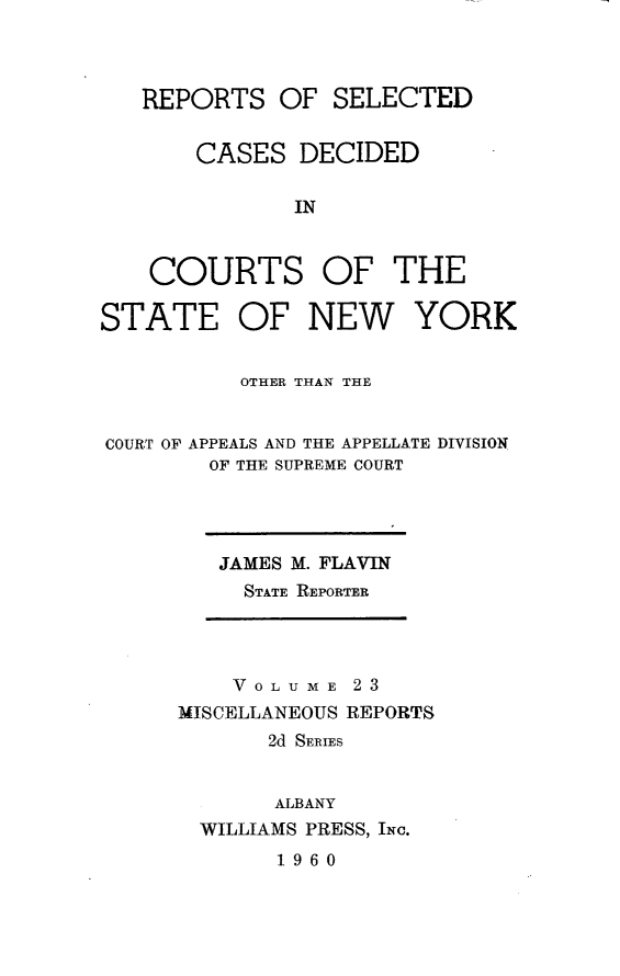 handle is hein.statereports/nymisc0023 and id is 1 raw text is: 



REPORTS   OF  SELECTED


    CASES   DECIDED

           IN


COURTS


OF   THE


STATE OF NEW YORK


          OTHER THAN THE


COURT OF APPEALS AND THE APPELLATE DIVISION
        OF THE SUPREME COURT


JAMES M. FLAVIN
  STATE REPORTER


    VOL U ME 23
MISCELLANEOUS REPORTS
       2d SERIES


       ALBANY
  WILLIAMS PRESS, INc.
       1960


