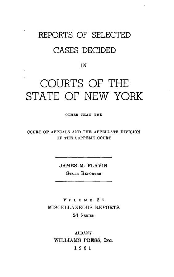 handle is hein.statereports/nymisc0024 and id is 1 raw text is: 





   REPORTS   OF  SELECTED


       CASES   DECIDED

              IN



    COURTS OF THE

STATE OF NEW YORK


          OTHER THAN THE


COURT OF APPEALS AND THE APPELLATE DIVISION
        OF THE SUPREME COURT


JAMES M. FLAVIN
  STATE REPORTER


    VOLUME   24
MISCELLANEOUS REPORTS
       2d SERIES


       ALBANY
  WILLIAMS PRESS, INo.
       1961


