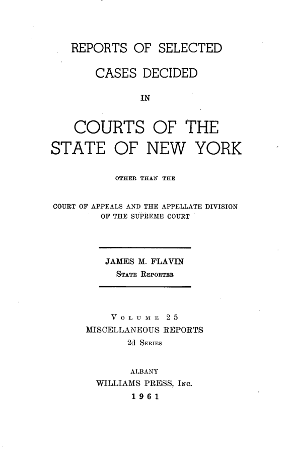 handle is hein.statereports/nymisc0025 and id is 1 raw text is: 




   REPORTS   OF  SELECTED


       CASES   DECIDED

               IN



    COURTS OF THE

STATE OF NEW YORK


          OTHER THAN THE


COURT OF APPEALS AND THE APPELLATE DIVISION
        OF THE SUPREME COURT


JAMES M. FLAVIN
  STATE REPORTER


    V 0 L U M E 2 5
MISCELLANEOUS REPORTS
       2d SERIES


       ALBANY
  WILLIAMS PRESS, INC.
       1961


