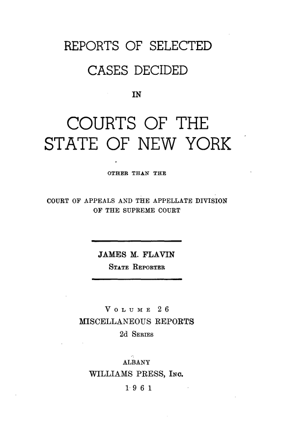 handle is hein.statereports/nymisc0026 and id is 1 raw text is: 



   REPORTS   OF  SELECTED


       CASES   DECIDED

              IN



    COURTS OF THE

STATE OF NEW YORK


          OTHER THAN THE


COURT OF APPEALS AND THE APPELLATE DIVISION
        OF THE SUPREME COURT


JAMES M. FLAVIN
  STATE REPORTER


    VOLUME   26
MISCELLANEOUS REPORTS
       2d SERIES


       ALBANY
  WILLIAMS PRESS, INo.


1961


