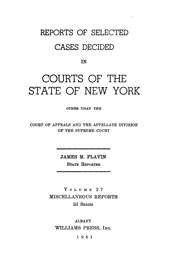 handle is hein.statereports/nymisc0027 and id is 1 raw text is: 




   REPORTS   OF  SELECTED


       CASES   DECIDED

              IN


    COURTS OF THE

STATE OF NEW YORK


          OTHER THAN THE


COURT OF APPEALS AND THE APPELLATE DIVISION
        OF THE SUPREME COURT


JAMES M. FLAVIN
  STATE REPORTER


    VOLUME   27
MISCELLANEOUS REPORTS
       2d SERIES


       ALBANY
  WILLIAMS PRESS, INc.


1961


