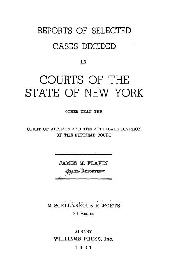 handle is hein.statereports/nymisc0028 and id is 1 raw text is: 




   REPORTS   OF  SELECTED


       CASES  DECIDED

              IN


    COURTS OF THE

STATE OF NEW YORK


          OTHER THAN THE


COURT OF APPEALS AND THE APPELLATE DIVISION
        OF THE SUPREME COURT


JAMES M. FLAVIN


MISCELAN' OUS REPORTS
       2d SERIES


       ALBANY
  WILLIAMS PRESS, INc.
       1961


