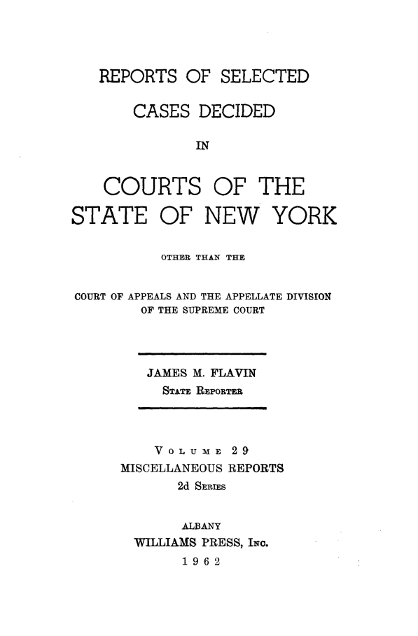 handle is hein.statereports/nymisc0029 and id is 1 raw text is: 




   REPORTS   OF  SELECTED


       CASES   DECIDED

              IN


    COURTS OF THE

STATE OF NEW YORK


          OTHER THAN THE


COURT OF APPEALS AND THE APPELLATE DIVISION
        OF THE SUPREME COURT


JAMES M. FLAVIN
  STATE REPORTER


    VOL U ME 29
MISCELLANEOUS REPORTS
       2d SERIES


       ALBANY
  WILLIAMS PRESS, INo.
       1962



