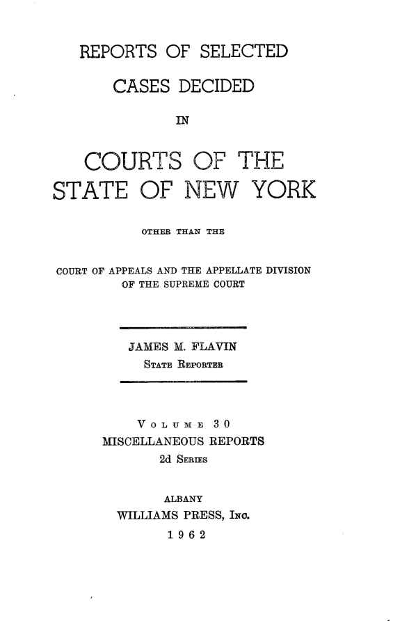 handle is hein.statereports/nymisc0030 and id is 1 raw text is: 


REPORTS   OF  SELECTED


    CASES   DECIDED

           IN


COURTS


OF   THE


OF   NEW YORK


          OTHER THAN THE


COURT OF APPEALS AND THE APPELLATE DIVISION
        OF THE SUPREME COURT


JAMES M. FLAVIN
  STATE REPORTER


    VOLUME   30
MISCELLANEOUS REPORTS
       2d SERIES


       ALBANY
  WILLIAMS PRESS, INo.
        1962


STATE


