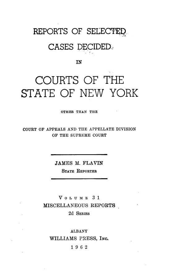 handle is hein.statereports/nymisc0031 and id is 1 raw text is: 




   REPORTS   OF  SELECTED


       CASES   DECIDED,

              IN



    COURTS OF THE

STATE OF NEW YORK


          OTHER THAN THE


COURT OF APPEALS AND THE APPELLATE DIVISION
        OF THE SUPREME COURT


JAMES M. FLAVIN
  STATE REPORTER


    VOLUME   31
MISCELLANEOUS REPORTS
       2d SERIES


       ALBANY
  WILLIAMS PRESS, INc.
       1962


