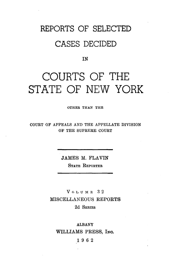 handle is hein.statereports/nymisc0032 and id is 1 raw text is: 



   REPORTS   OF  SELECTED


       CASES   DECIDED

              IN



    COURTS OF THE

STATE OF NEW YORK


          OTHER THAN THE


COURT OF APPEALS AND THE APPELLATE DIVISION
        OF THE SUPREME COURT


JAMES M. FLAVIN
  STATE REPORTER


    VOLUME   32
MISCELLANEOUS REPORTS
       2d SERIES


       ALBANY
  WILLIAMS PRESS, INo.


1962


