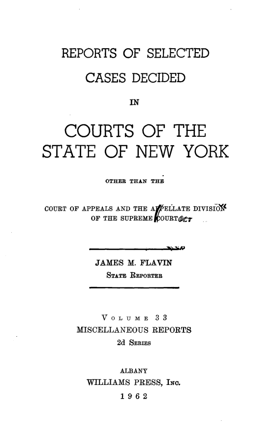 handle is hein.statereports/nymisc0033 and id is 1 raw text is: 




   REPORTS   OF  SELECTED


       CASES   DECIDED

              IN


    COURTS OF THE

STATE OF NEW YORK


          OTHER THAN THE


COURT OF APPEALS AND THE A  ELLATE DIVISIO
        OF THE SUPREME VOURT(Oe


JAMES M. FLAVIN
  STATE REPORTEB


    VOLUME   33
MISCELLANEOUS REPORTS
       2d SERIES


       ALBANY
  WILLIAMS PRESS, INc.
       1962


