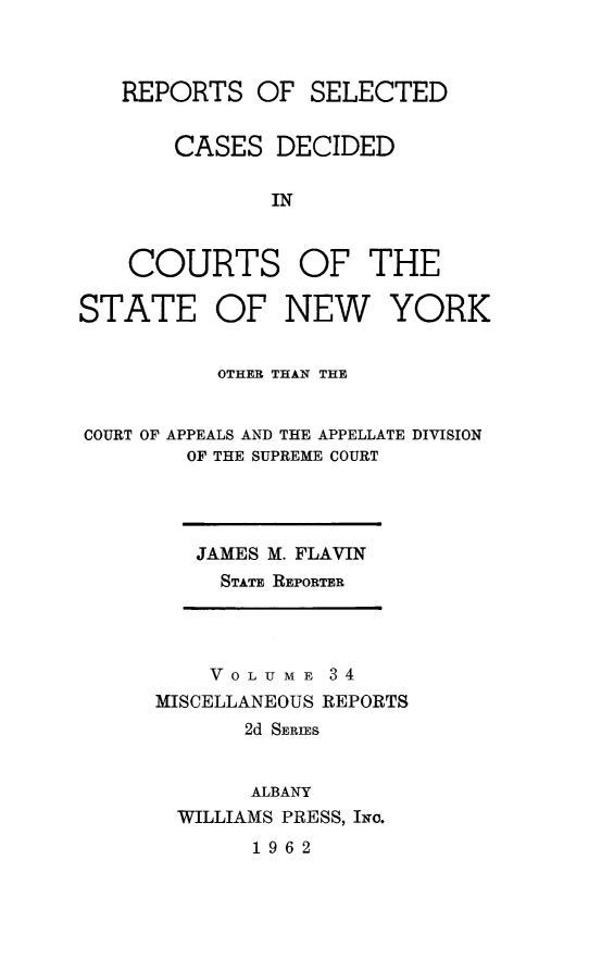 handle is hein.statereports/nymisc0034 and id is 1 raw text is: 



   REPORTS   OF  SELECTED


       CASES   DECIDED

              IN



    COURTS OF THE

STATE OF NEW YORK


          OTHER THAN THE


COURT OF APPEALS AND THE APPELLATE DIVISION
        OF THE SUPREME COURT


JAMES M. FLAVIN
  STATE REPORTER


    VOLUME   34
MISCELLANEOUS REPORTS
       2d SERIES


       ALBANY
  WILLIAMS PRESS, INo.


1962


