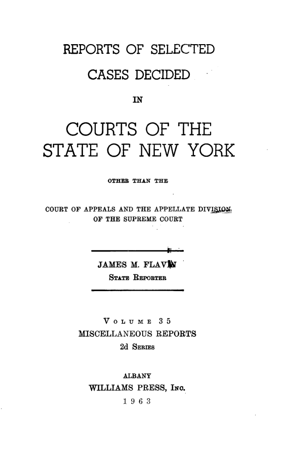handle is hein.statereports/nymisc0035 and id is 1 raw text is: 



REPORTS   OF  SELECTED


    CASES  DECIDED

           IN


COURTS


OF   THE


STATE


OF   NEW


YORK


          OTHER THAN THE


COURT OF APPEALS AND THE APPELLATE DIVIgQA
        OF THE SUPREME COURT


JAMES M. FLAVW
  STATE REPORTER


    VOLU ME  3 5
MISCELLANEOUS REPORTS
       2d SERIES


       ALBANY
  WILLIAMS PRESS, INo.
       1963


