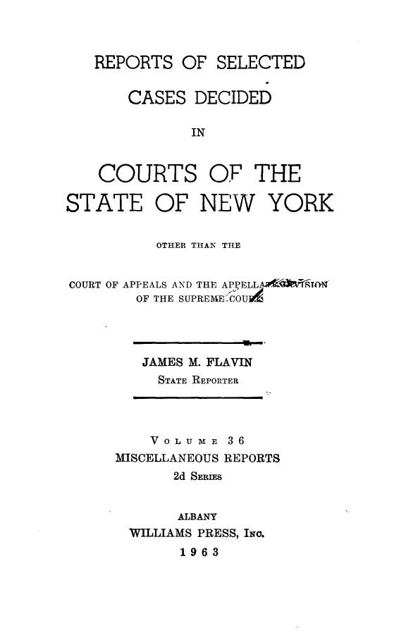 handle is hein.statereports/nymisc0036 and id is 1 raw text is: 



   REPORTS   OF  SELECTED


       CASES  DECIDED

              IN


    COURTS OF THE

STATE OF NEW YORK


          OTHER THAN THE


COURT OF APPEALS AND THE APYELLA S9TON
        OF THE SUPREME*.COUA


JAMES M. FLAVIN
  STATE REPORTER


    V 0 L U M E 3 6
MISCELLANEOUS REPORTS
       2d SERIES


       ALBANY
  WILLIAMS PRESS, Ixo.
       1963


