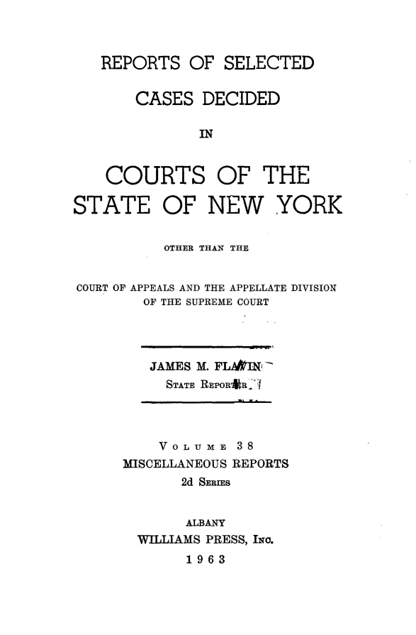 handle is hein.statereports/nymisc0038 and id is 1 raw text is: 



REPORTS   OF  SELECTED


    CASES  DECIDED

           IN


 COURTS OF THE


STATE OF NEW


YORK


          OTHER THAN THE


COURT OF APPEALS AND THE APPELLATE DIVISION
        OF THE SUPREME COURT


JAMES M. FLA&I
  STATE REPOR*R- I


    VOLUME   38
MISCELLANEOUS REPORTS
       2d SERIES


       ALBANY
  WILLIAMS PRESS, Ixo.
       1963


