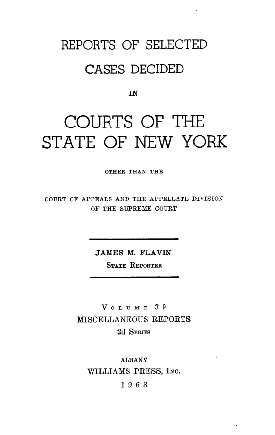 handle is hein.statereports/nymisc0039 and id is 1 raw text is: 



REPORTS   OF  SELECTED


    CASES   DECIDED

           IN


COURTS


OF   THE


STATE OF NEW


YORK


          OTHER THAN THE


COURT OF APPEALS AND THE APPELLATE DIVISION
        OF THE SUPREME COURT


JAMES M. FLAVIN
  STATE REPORTER


    VOL U ME 39
MISCELLANEOUS REPORTS
       2d SERIES


       ALBANY
  WILLIAMS PRESS, INo.


1963


