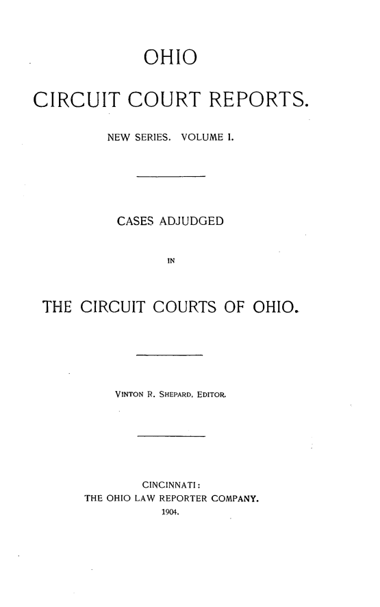 handle is hein.statereports/ohccr0001 and id is 1 raw text is: OHIO
CIRCUIT COURT REPORTS.
NEW SERIES. VOLUME 1.
CASES ADJUDGED
IN
THE CIRCUIT COURTS OF OHIO.

VINTON R. SHEPARD, EDITOR.
CINCINNATI:
THE OHIO LAW REPORTER COMPANY.
1904.


