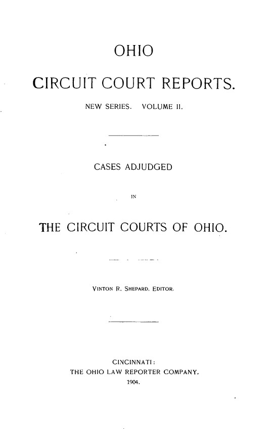 handle is hein.statereports/ohccr0002 and id is 1 raw text is: OHIO
CIRCUIT COURT REPORTS.
NEW  SERIES.  VOLUME 11.
CASES ADJUDGED
IN
THE CIRCUIT COURTS OF OHIO.

VINTON R. SHEPARD, EDITOR.
CINCINNATI:
THE OHIO LAW REPORTER COMPANY.
1904.



