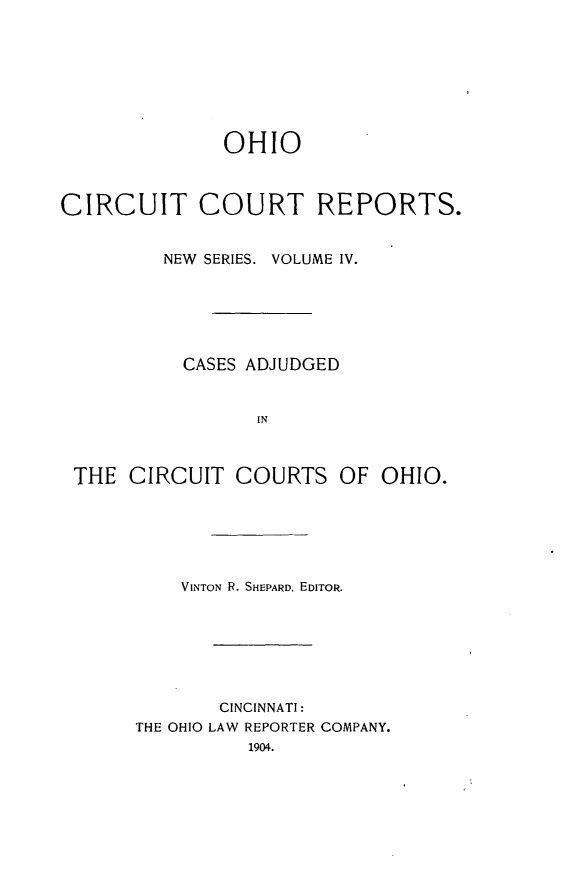 handle is hein.statereports/ohccr0004 and id is 1 raw text is: OHIO
CIRCUIT COURT REPORTS.
NEW SERIES. VOLUME IV.
CASES ADJUDGED
IN
THE CIRCUIT COURTS OF OHIO.

VINTON R. SHEPARD, EDITOR.
CINCINNATI:
THE OHIO LAW REPORTER COMPANY.
1904.


