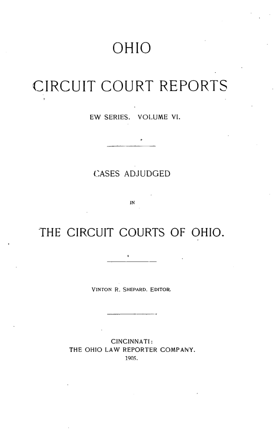 handle is hein.statereports/ohccr0006 and id is 1 raw text is: OHIO
CIRCUIT COURT REPORTS
EW SERIES. VOLUME VI.
CASES ADJUDGED
IN
THE CIRCUIT COURTS OF OHIO.
VINTON R. SHEPARD, EDITOR.
CINCINNATI:
THE OHIO LAW REPORTER COMPANY.
1905.


